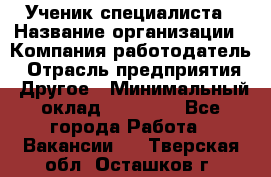 Ученик специалиста › Название организации ­ Компания-работодатель › Отрасль предприятия ­ Другое › Минимальный оклад ­ 50 000 - Все города Работа » Вакансии   . Тверская обл.,Осташков г.